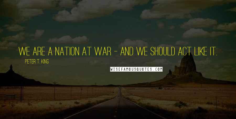 Peter T. King quotes: We are a nation at war - and we should act like it.