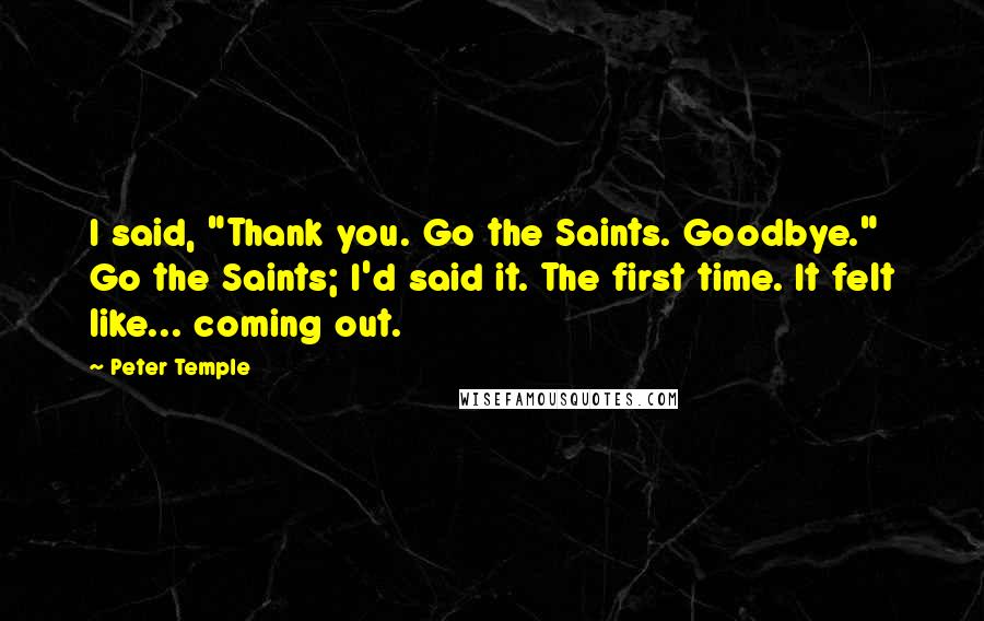 Peter Temple quotes: I said, "Thank you. Go the Saints. Goodbye." Go the Saints; I'd said it. The first time. It felt like... coming out.