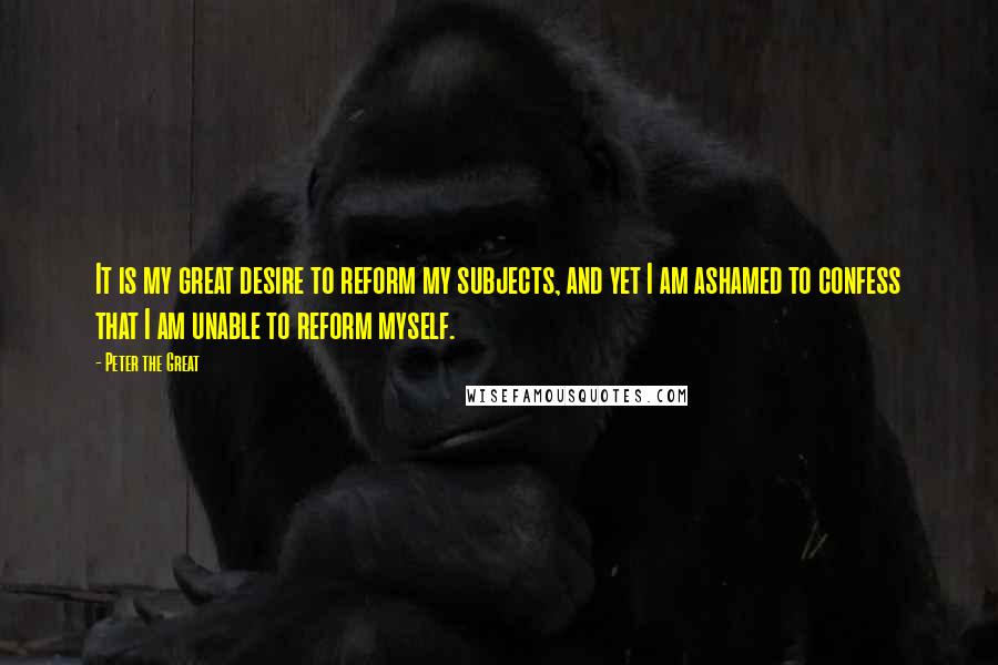 Peter The Great quotes: It is my great desire to reform my subjects, and yet I am ashamed to confess that I am unable to reform myself. Peter The Great quotes: It is my great desire to reform my subjects, and yet I am ashamed to confess that I am unable to reform myself.