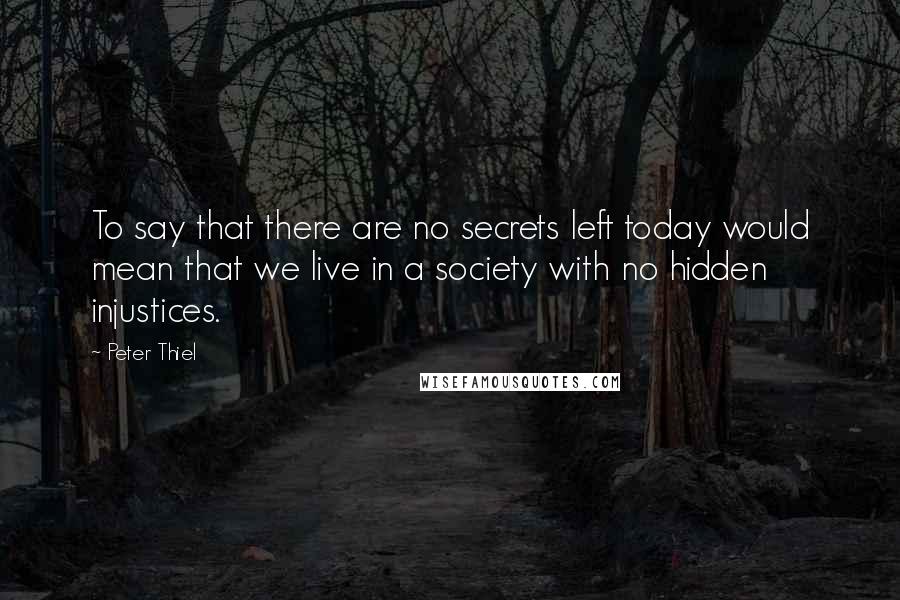 Peter Thiel quotes: To say that there are no secrets left today would mean that we live in a society with no hidden injustices. Peter Thiel quotes: To say that there are no secrets left today would mean that we live in a society with no hidden injustices.