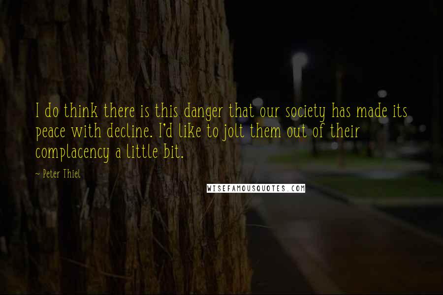 Peter Thiel quotes: I do think there is this danger that our society has made its peace with decline. I'd like to jolt them out of their complacency a little bit. Peter Thiel quotes: I do think there is this danger that our society has made its peace with decline. I'd like to jolt them out of their complacency a little bit.