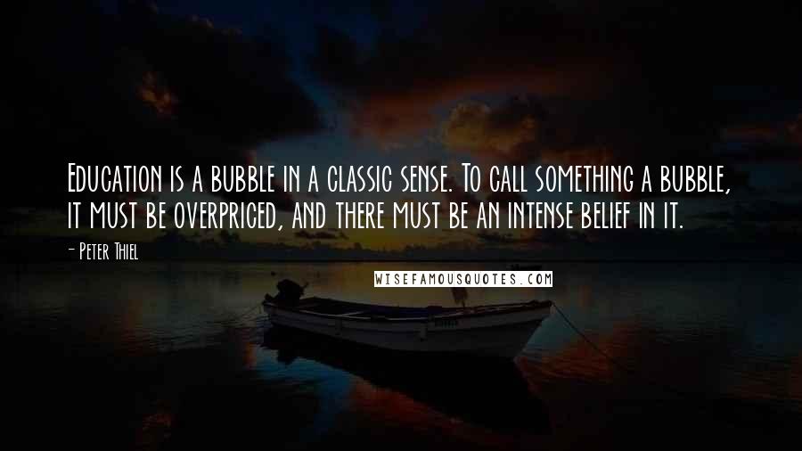 Peter Thiel quotes: Education is a bubble in a classic sense. To call something a bubble, it must be overpriced, and there must be an intense belief in it. Peter Thiel quotes: Education is a bubble in a classic sense. To call something a bubble, it must be overpriced, and there must be an intense belief in it.