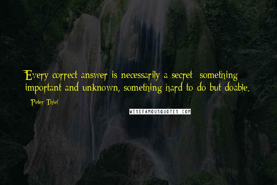Peter Thiel quotes: Every correct answer is necessarily a secret: something important and unknown, something hard to do but doable. Peter Thiel quotes: Every correct answer is necessarily a secret: something important and unknown, something hard to do but doable.