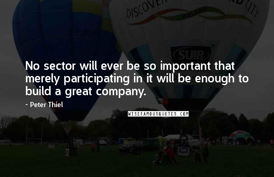 Peter Thiel quotes: No sector will ever be so important that merely participating in it will be enough to build a great company. Peter Thiel quotes: No sector will ever be so important that merely participating in it will be enough to build a great company.