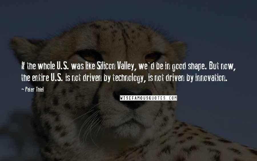 Peter Thiel quotes: If the whole U.S. was like Silicon Valley, we'd be in good shape. But now, the entire U.S. is not driven by technology, is not driven by innovation. Peter Thiel quotes: If the whole U.S. was like Silicon Valley, we'd be in good shape. But now, the entire U.S. is not driven by technology, is not driven by innovation.