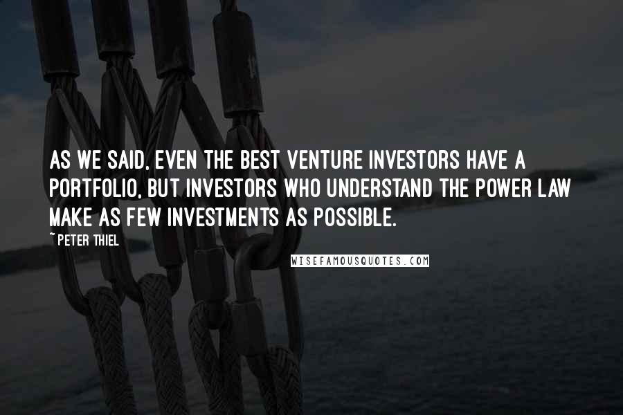 Peter Thiel quotes: As we said, even the best venture investors have a portfolio, but investors who understand the power law make as few investments as possible. Peter Thiel quotes: As we said, even the best venture investors have a portfolio, but investors who understand the power law make as few investments as possible.