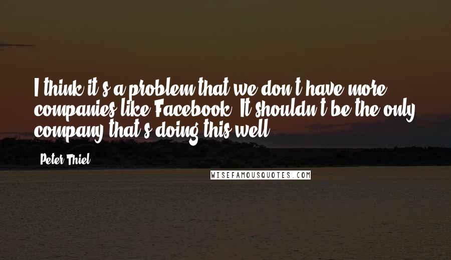 Peter Thiel quotes: I think it's a problem that we don't have more companies like Facebook. It shouldn't be the only company that's doing this well. Peter Thiel quotes: I think it's a problem that we don't have more companies like Facebook. It shouldn't be the only company that's doing this well.