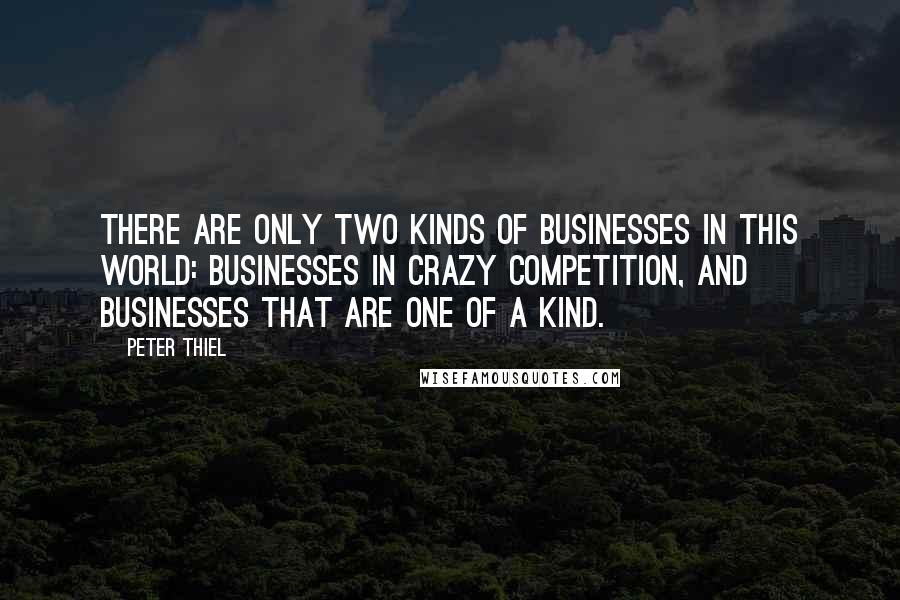 Peter Thiel quotes: There are only two kinds of businesses in this world: Businesses in crazy competition, and businesses that are one of a kind. Peter Thiel quotes: There are only two kinds of businesses in this world: Businesses in crazy competition, and businesses that are one of a kind.