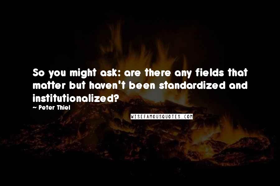 Peter Thiel quotes: So you might ask: are there any fields that matter but haven't been standardized and institutionalized? Peter Thiel quotes: So you might ask: are there any fields that matter but haven't been standardized and institutionalized?