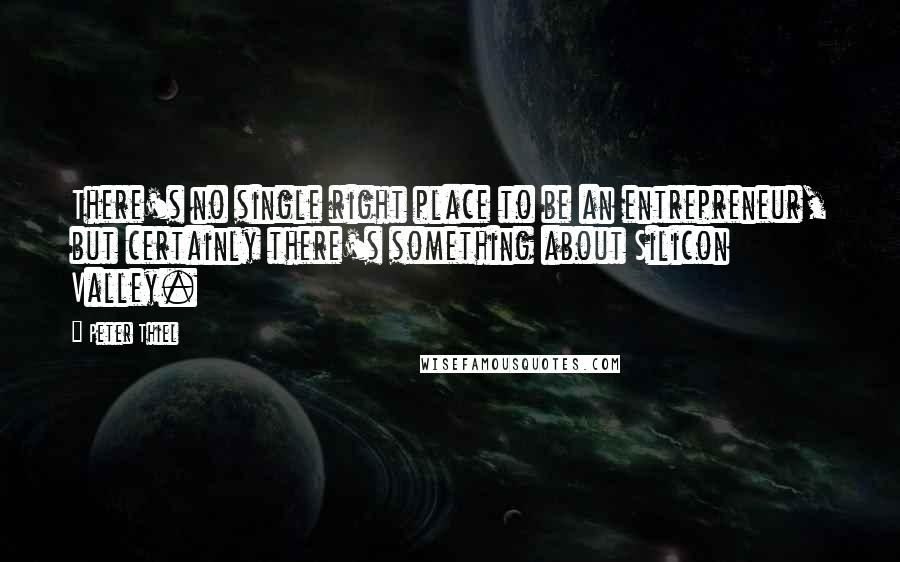 Peter Thiel quotes: There's no single right place to be an entrepreneur, but certainly there's something about Silicon Valley.