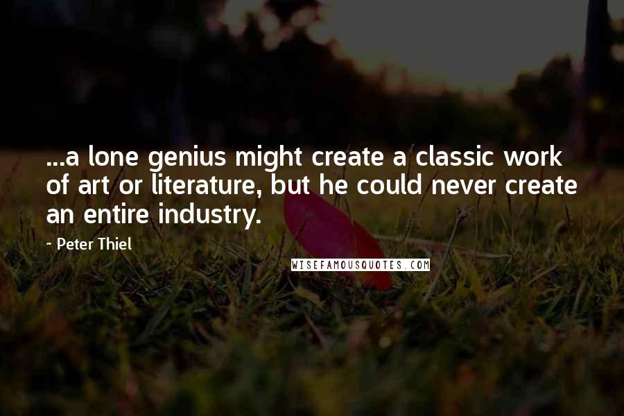 Peter Thiel quotes: ...a lone genius might create a classic work of art or literature, but he could never create an entire industry.