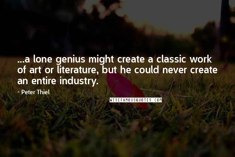 Peter Thiel quotes: ...a lone genius might create a classic work of art or literature, but he could never create an entire industry. Peter Thiel quotes: ...a lone genius might create a classic work of art or literature, but he could never create an entire industry.