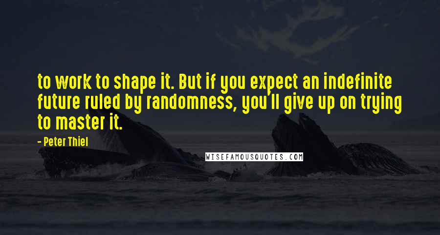 Peter Thiel quotes: to work to shape it. But if you expect an indefinite future ruled by randomness, you'll give up on trying to master it. Peter Thiel quotes: to work to shape it. But if you expect an indefinite future ruled by randomness, you'll give up on trying to master it.