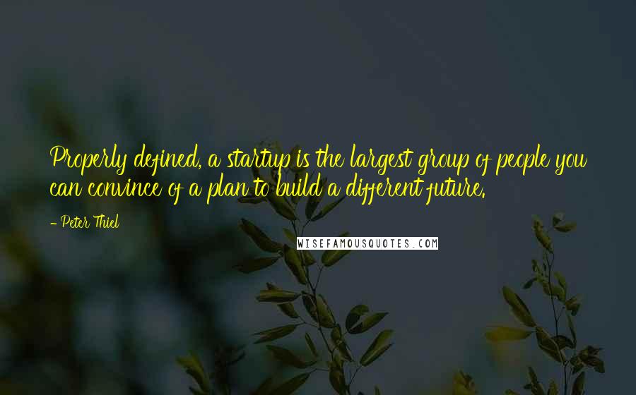 Peter Thiel quotes: Properly defined, a startup is the largest group of people you can convince of a plan to build a different future.