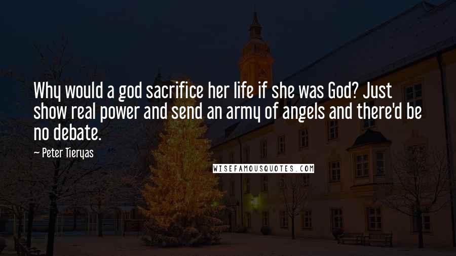 Peter Tieryas quotes: Why would a god sacrifice her life if she was God? Just show real power and send an army of angels and there'd be no debate. Peter Tieryas quotes: Why would a god sacrifice her life if she was God? Just show real power and send an army of angels and there'd be no debate.