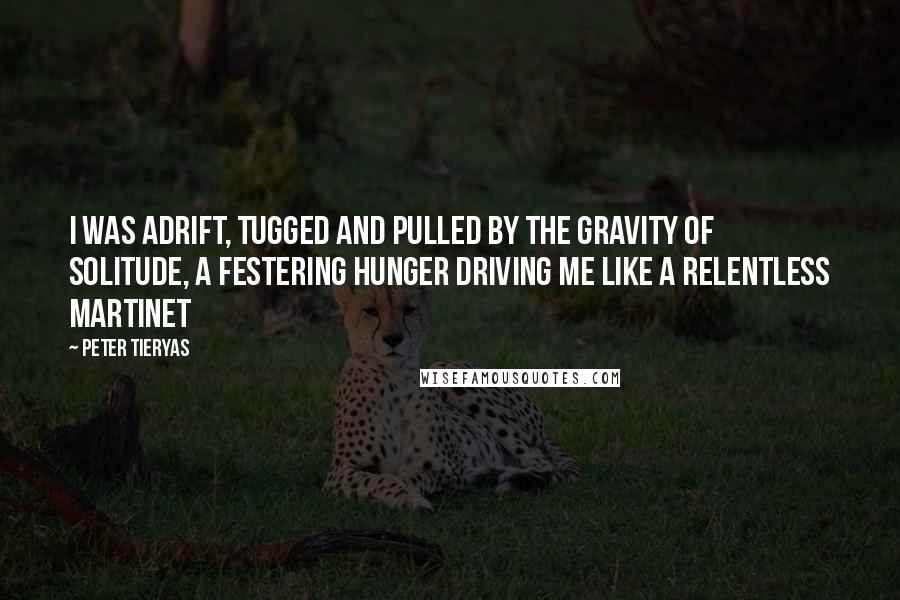 Peter Tieryas quotes: I was adrift, tugged and pulled by the gravity of solitude, a festering hunger driving me like a relentless martinet Peter Tieryas quotes: I was adrift, tugged and pulled by the gravity of solitude, a festering hunger driving me like a relentless martinet