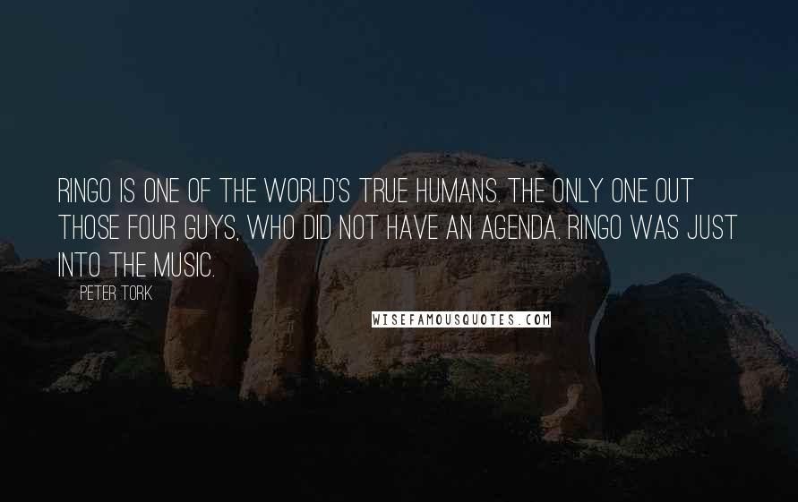Peter Tork quotes: Ringo is one of the world's true humans. The only one out those four guys, who did not have an agenda. Ringo was just into the music. Peter Tork quotes: Ringo is one of the world's true humans. The only one out those four guys, who did not have an agenda. Ringo was just into the music.