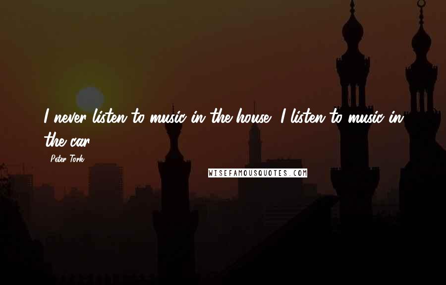 Peter Tork quotes: I never listen to music in the house, I listen to music in the car.