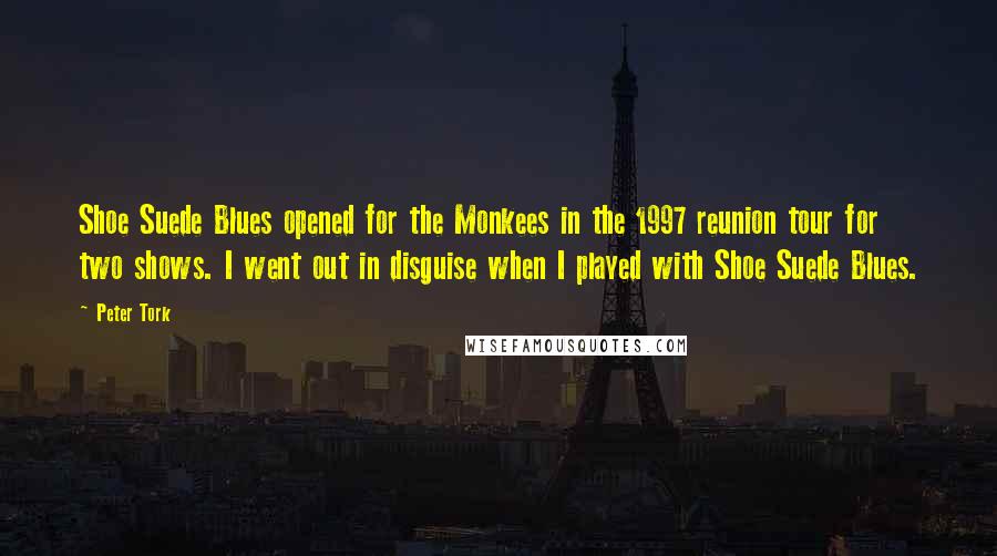 Peter Tork quotes: Shoe Suede Blues opened for the Monkees in the 1997 reunion tour for two shows. I went out in disguise when I played with Shoe Suede Blues. Peter Tork quotes: Shoe Suede Blues opened for the Monkees in the 1997 reunion tour for two shows. I went out in disguise when I played with Shoe Suede Blues.