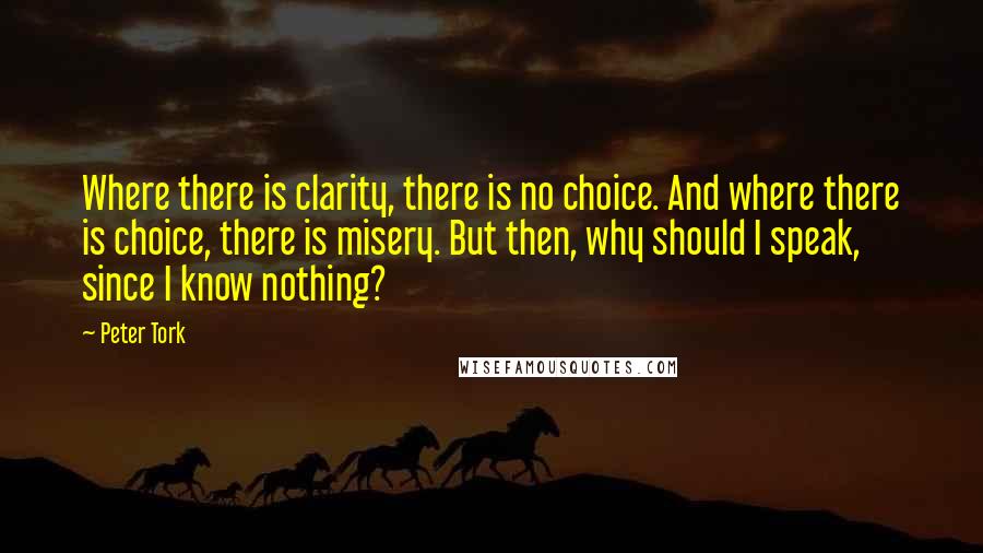 Peter Tork quotes: Where there is clarity, there is no choice. And where there is choice, there is misery. But then, why should I speak, since I know nothing? Peter Tork quotes: Where there is clarity, there is no choice. And where there is choice, there is misery. But then, why should I speak, since I know nothing?