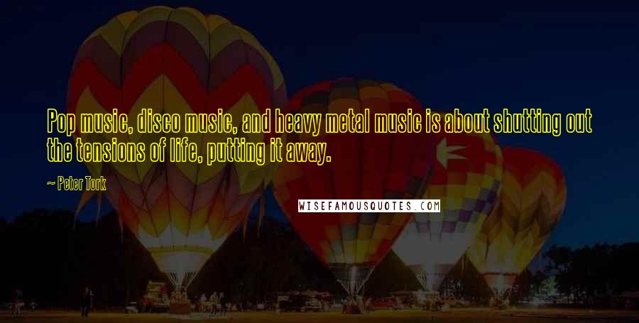 Peter Tork quotes: Pop music, disco music, and heavy metal music is about shutting out the tensions of life, putting it away.