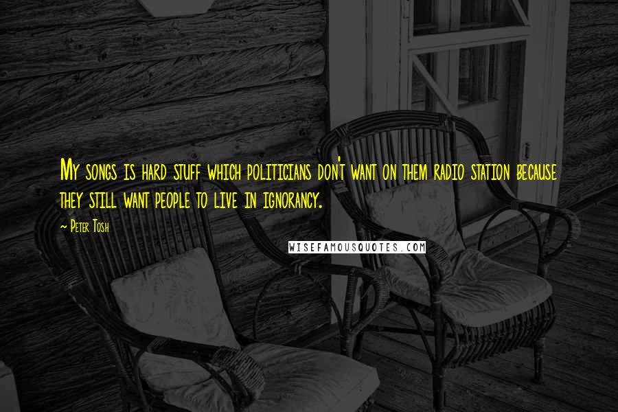 Peter Tosh quotes: My songs is hard stuff which politicians don't want on them radio station because they still want people to live in ignorancy.
