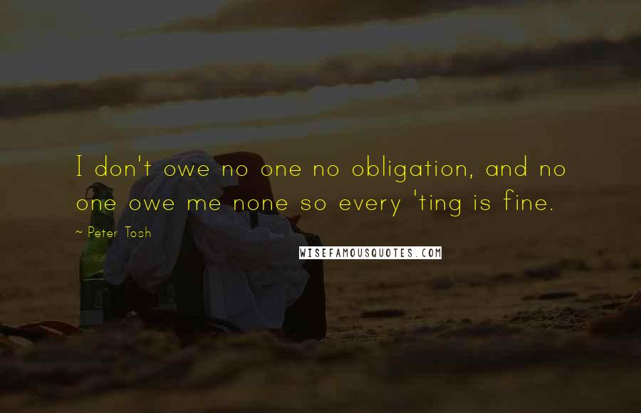 Peter Tosh quotes: I don't owe no one no obligation, and no one owe me none so every 'ting is fine.