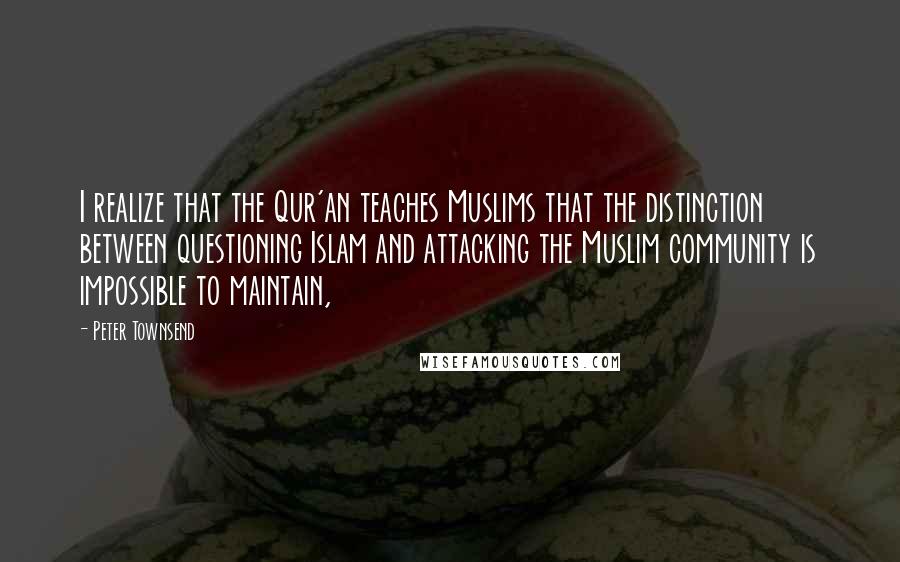 Peter Townsend quotes: I realize that the Qur'an teaches Muslims that the distinction between questioning Islam and attacking the Muslim community is impossible to maintain,