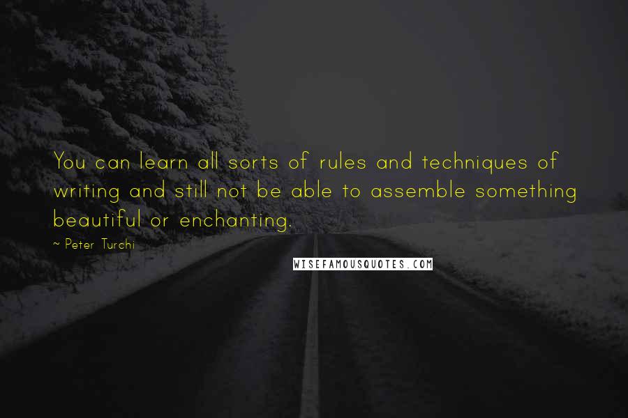 Peter Turchi quotes: You can learn all sorts of rules and techniques of writing and still not be able to assemble something beautiful or enchanting. Peter Turchi quotes: You can learn all sorts of rules and techniques of writing and still not be able to assemble something beautiful or enchanting.