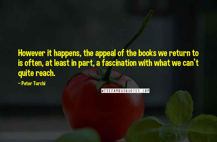 Peter Turchi quotes: However it happens, the appeal of the books we return to is often, at least in part, a fascination with what we can't quite reach. Peter Turchi quotes: However it happens, the appeal of the books we return to is often, at least in part, a fascination with what we can't quite reach.