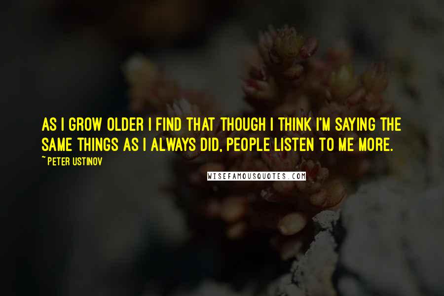 Peter Ustinov quotes: As I grow older I find that though I think I'm saying the same things as I always did, people listen to me more.