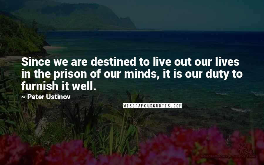 Peter Ustinov quotes: Since we are destined to live out our lives in the prison of our minds, it is our duty to furnish it well.