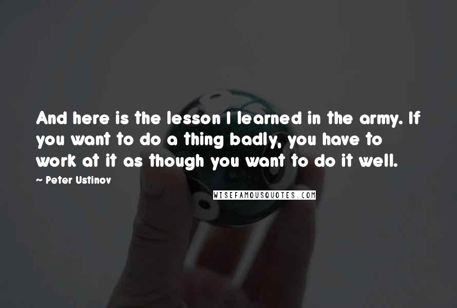 Peter Ustinov quotes: And here is the lesson I learned in the army. If you want to do a thing badly, you have to work at it as though you want to do