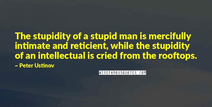 Peter Ustinov quotes: The stupidity of a stupid man is mercifully intimate and reticient, while the stupidity of an intellectual is cried from the rooftops.