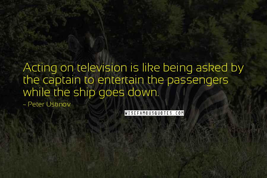 Peter Ustinov quotes: Acting on television is like being asked by the captain to entertain the passengers while the ship goes down.