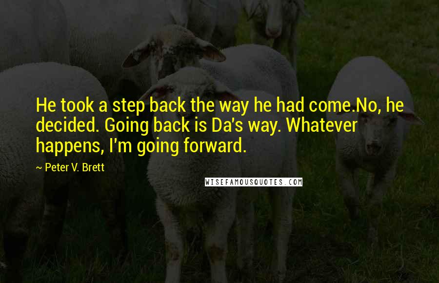 Peter V. Brett quotes: He took a step back the way he had come.No, he decided. Going back is Da's way. Whatever happens, I'm going forward.