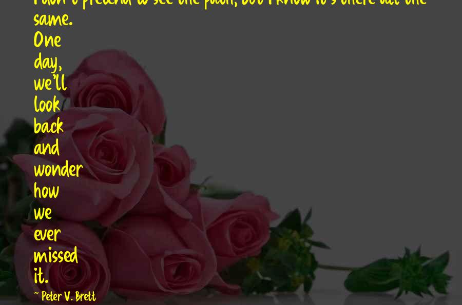 Peter V. Brett quotes: I don't pretend to see the path, but I know it's there all the same. One day, we'll look back and wonder how we ever missed it.