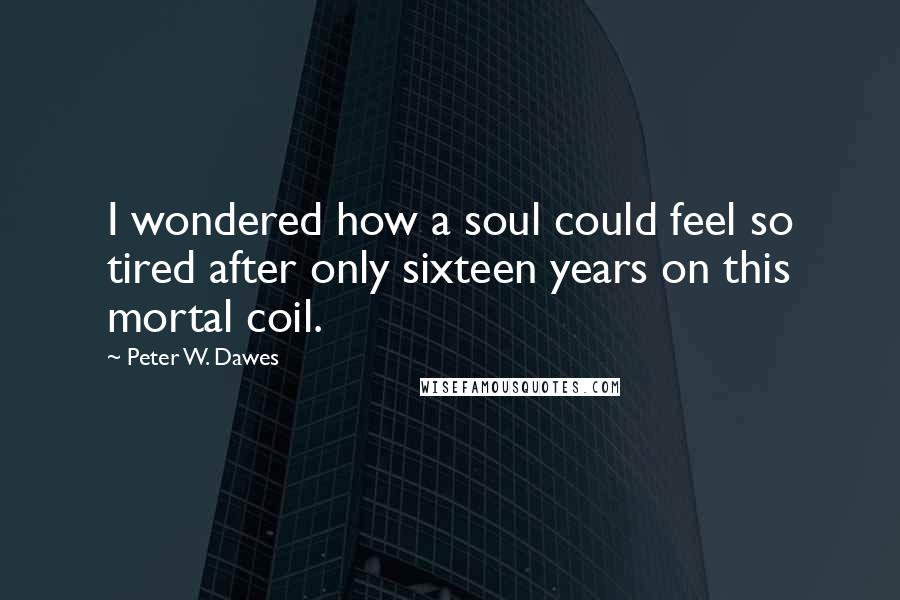 Peter W. Dawes quotes: I wondered how a soul could feel so tired after only sixteen years on this mortal coil.