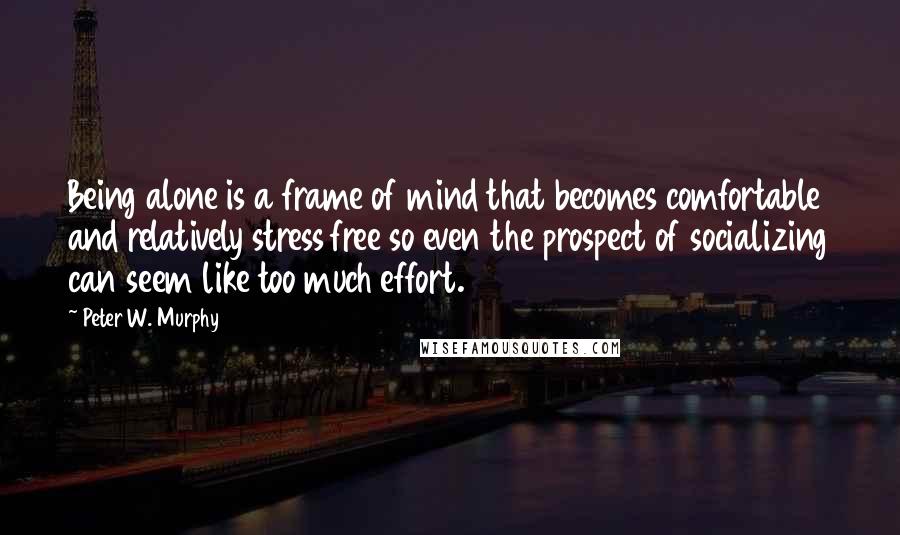 Peter W. Murphy quotes: Being alone is a frame of mind that becomes comfortable and relatively stress free so even the prospect of socializing can seem like too much effort. Peter W. Murphy quotes: Being alone is a frame of mind that becomes comfortable and relatively stress free so even the prospect of socializing can seem like too much effort.