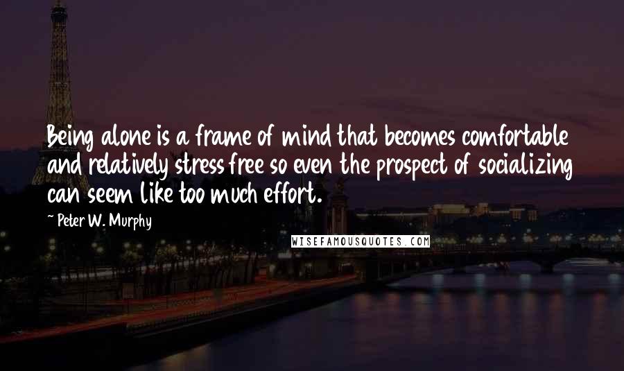 Peter W. Murphy quotes: Being alone is a frame of mind that becomes comfortable and relatively stress free so even the prospect of socializing can seem like too much effort.