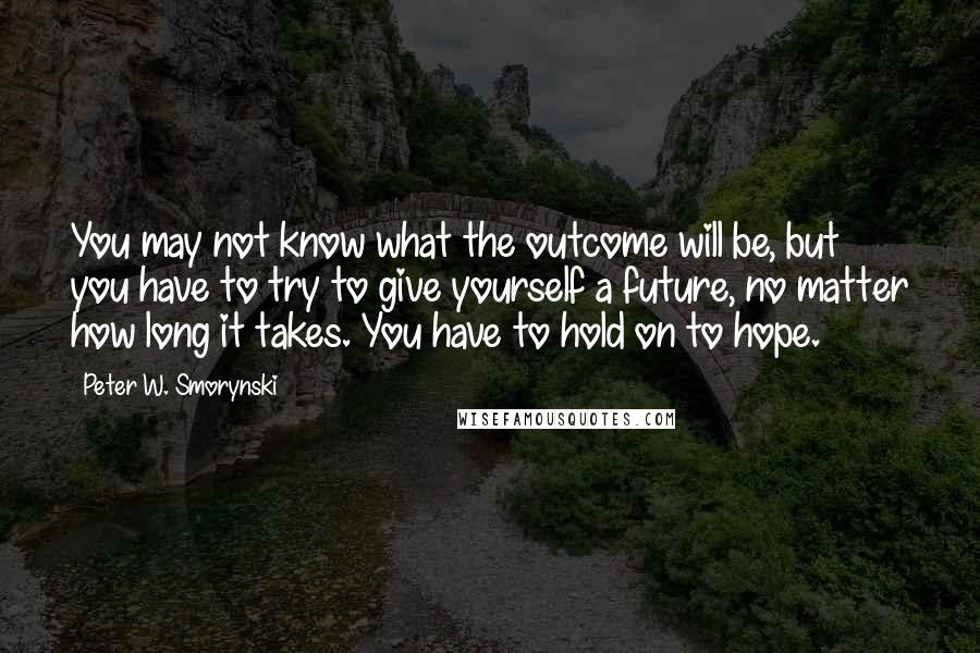 Peter W. Smorynski quotes: You may not know what the outcome will be, but you have to try to give yourself a future, no matter how long it takes. You have to hold on