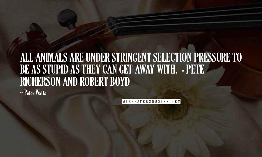Peter Watts quotes: ALL ANIMALS ARE UNDER STRINGENT SELECTION PRESSURE TO BE AS STUPID AS THEY CAN GET AWAY WITH. - PETE RICHERSON AND ROBERT BOYD Peter Watts quotes: ALL ANIMALS ARE UNDER STRINGENT SELECTION PRESSURE TO BE AS STUPID AS THEY CAN GET AWAY WITH. - PETE RICHERSON AND ROBERT BOYD
