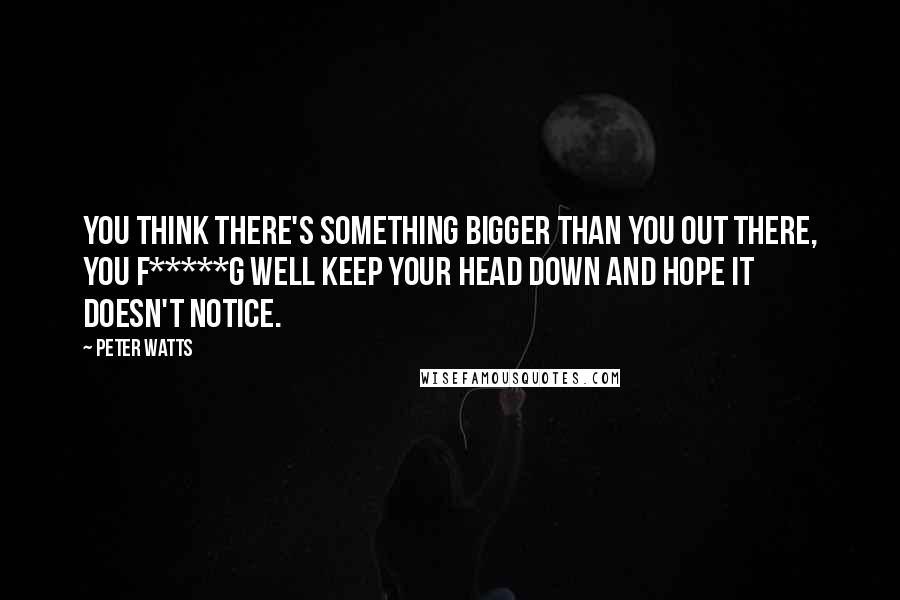 Peter Watts quotes: You think there's something bigger than you out there, you f*****g well keep your head down and hope it doesn't notice. Peter Watts quotes: You think there's something bigger than you out there, you f*****g well keep your head down and hope it doesn't notice.