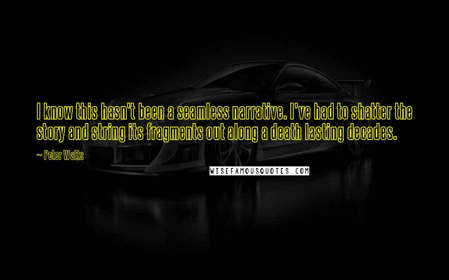 Peter Watts quotes: I know this hasn't been a seamless narrative. I've had to shatter the story and string its fragments out along a death lasting decades. Peter Watts quotes: I know this hasn't been a seamless narrative. I've had to shatter the story and string its fragments out along a death lasting decades.