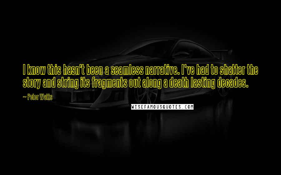 Peter Watts quotes: I know this hasn't been a seamless narrative. I've had to shatter the story and string its fragments out along a death lasting decades.
