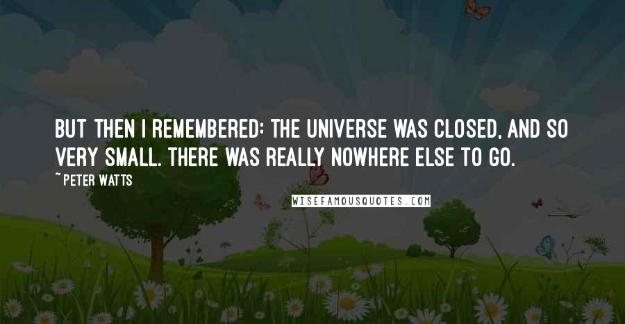 Peter Watts quotes: But then I remembered: the universe was closed, and so very small. There was really nowhere else to go. Peter Watts quotes: But then I remembered: the universe was closed, and so very small. There was really nowhere else to go.