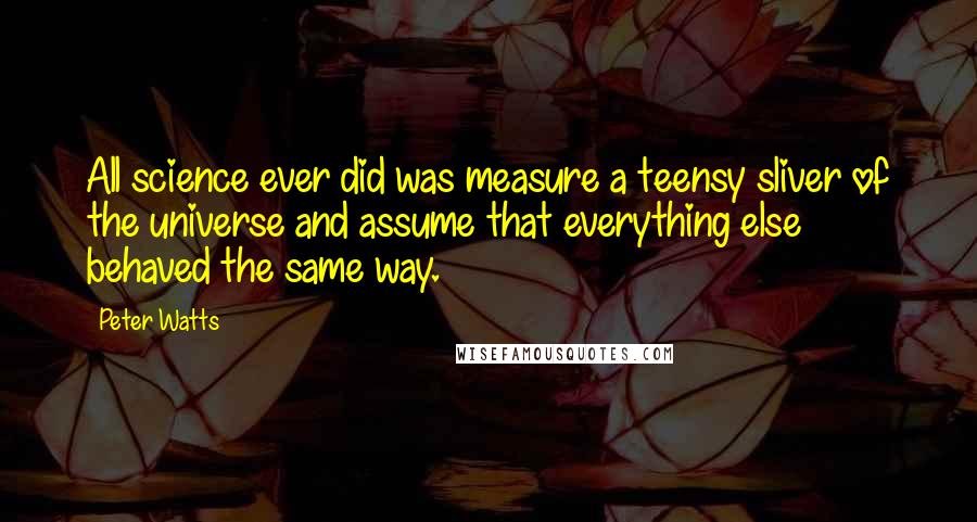 Peter Watts quotes: All science ever did was measure a teensy sliver of the universe and assume that everything else behaved the same way.