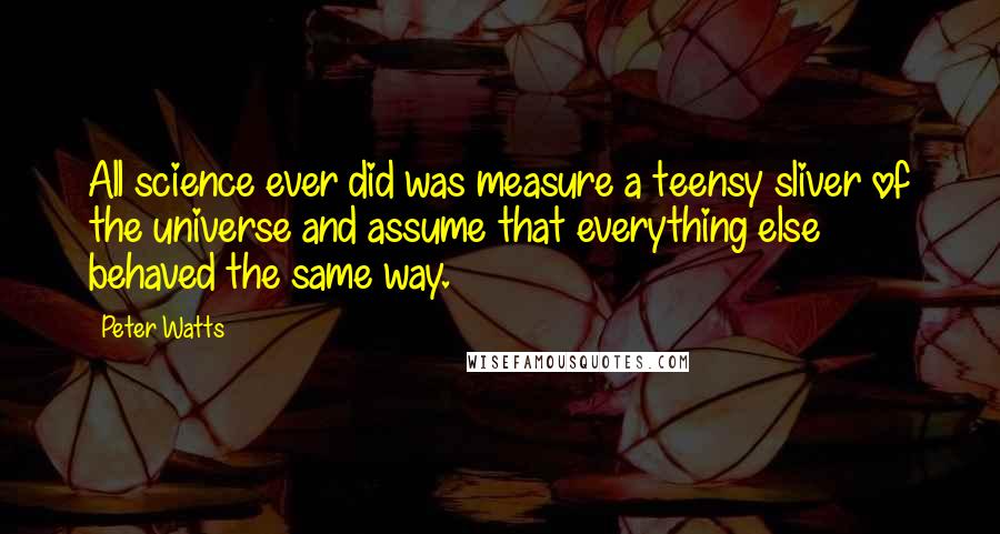 Peter Watts quotes: All science ever did was measure a teensy sliver of the universe and assume that everything else behaved the same way. Peter Watts quotes: All science ever did was measure a teensy sliver of the universe and assume that everything else behaved the same way.