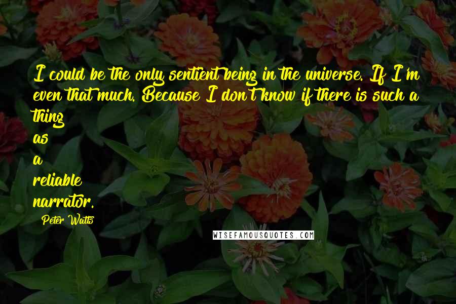 Peter Watts quotes: I could be the only sentient being in the universe. If I'm even that much. Because I don't know if there is such a thing as a reliable narrator. Peter Watts quotes: I could be the only sentient being in the universe. If I'm even that much. Because I don't know if there is such a thing as a reliable narrator.