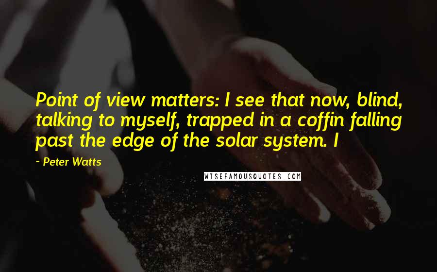 Peter Watts quotes: Point of view matters: I see that now, blind, talking to myself, trapped in a coffin falling past the edge of the solar system. I Peter Watts quotes: Point of view matters: I see that now, blind, talking to myself, trapped in a coffin falling past the edge of the solar system. I